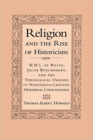 Title: Religion and the Rise of Historicism: W. M. L. de Wette, Jacob Burckhardt, and the Theological Origins of Nineteenth-Century Historical Consciousness, Author: Thomas Albert Howard