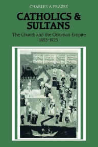 Title: Catholics and Sultans: The Church and the Ottoman Empire 1453-1923, Author: Charles A. Frazee