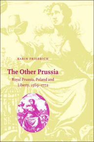 Title: The Other Prussia: Royal Prussia, Poland and Liberty, 1569-1772, Author: Karin Friedrich