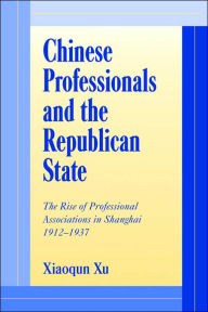 Title: Chinese Professionals and the Republican State: The Rise of Professional Associations in Shanghai, 1912-1937, Author: Xiaoqun Xu