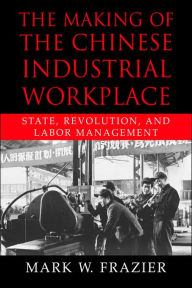 Title: The Making of the Chinese Industrial Workplace: State, Revolution, and Labor Management, Author: Mark W. Frazier