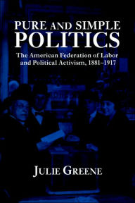 Title: Pure and Simple Politics: The American Federation of Labor and Political Activism, 1881-1917, Author: Julie Greene