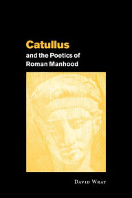 Title: Catullus and the Poetics of Roman Manhood, Author: David Wray