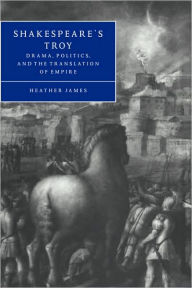 Title: Shakespeare's Troy: Drama, Politics, and the Translation of Empire, Author: Heather James