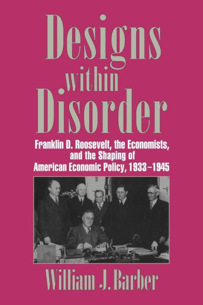 Designs within Disorder: Franklin D. Roosevelt, the Economists, and the Shaping of American Economic Policy, 1933-1945