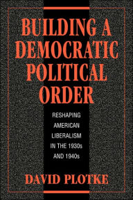 Title: Building a Democratic Political Order: Reshaping American Liberalism in the 1930s and 1940s, Author: David Plotke