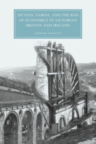 Title: Fiction, Famine, and the Rise of Economics in Victorian Britain and Ireland, Author: Gordon Bigelow