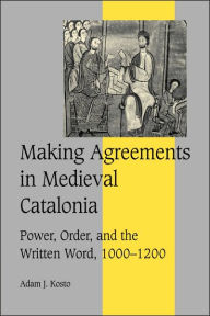 Title: Making Agreements in Medieval Catalonia: Power, Order, and the Written Word, 1000-1200, Author: Adam J. Kosto