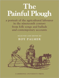 Title: The Painful Plough: A Portrait of the Agricultural Labourer in the Nineteenth Century from Folk Songs and Ballads and Contemporary Accounts, Author: Roy Palmer