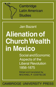 Title: Alienation of Church Wealth in Mexico: Social and Economic Aspects of the Liberal Revolution 1856-1875, Author: Jan Bazant