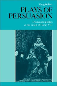 Title: Plays of Persuasion: Drama and Politics at the Court of Henry VIII, Author: Greg Walker