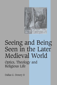 Title: Seeing and Being Seen in the Later Medieval World: Optics, Theology and Religious Life, Author: Dallas G. Denery II