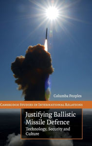 Title: Justifying Ballistic Missile Defence: Technology, Security and Culture, Author: Columba Peoples