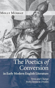 Title: The Poetics of Conversion in Early Modern English Literature: Verse and Change from Donne to Dryden, Author: Molly Murray