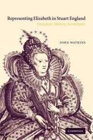 Title: Representing Elizabeth in Stuart England: Literature, History, Sovereignty, Author: John Watkins