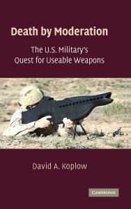 Title: Death by Moderation: The U.S. Military's Quest for Useable Weapons, Author: David A. Koplow