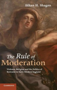 Title: The Rule of Moderation: Violence, Religion and the Politics of Restraint in Early Modern England, Author: Ethan H. Shagan