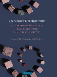 Title: The Archaeology of Measurement: Comprehending Heaven, Earth and Time in Ancient Societies, Author: Iain Morley