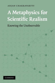 Title: A Metaphysics for Scientific Realism: Knowing the Unobservable, Author: Anjan Chakravartty