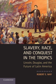 Title: Slavery, Race, and Conquest in the Tropics: Lincoln, Douglas, and the Future of Latin America, Author: Robert E. May