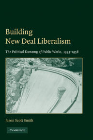 Title: Building New Deal Liberalism: The Political Economy of Public Works, 1933-1956, Author: Jason Scott Smith
