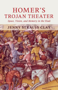 Title: Homer's Trojan Theater: Space, Vision, and Memory in the IIiad, Author: Jenny Strauss Clay