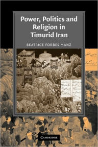 Title: Power, Politics and Religion in Timurid Iran, Author: Beatrice Forbes Manz