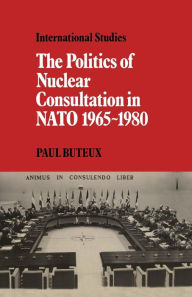 Title: The Politics of Nuclear Consultation in NATO 1965-1980, Author: Paul Buteux