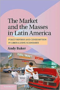 Title: The Market and the Masses in Latin America: Policy Reform and Consumption in Liberalizing Economies, Author: Andy Baker