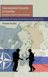 Title: International Security in Practice: The Politics of NATO-Russia Diplomacy, Author: Vincent Pouliot