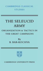 Title: The Seleucid Army: Organization and Tactics in the Great Campaigns, Author: Bezalel Bar-Kochva