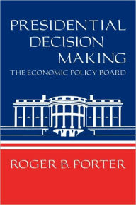 Title: Presidential Decision Making: The Economic Policy Board, Author: Roger B. Porter