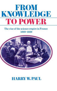 Title: From Knowledge to Power: The Rise of the Science Empire in France, 1860-1939, Author: Harry W. Paul