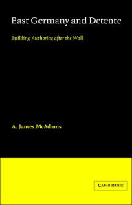 Title: East Germany and Detente: Building Authority after the Wall, Author: A. James McAdams