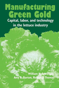 Title: Manufacturing Green Gold: Capital, Labor, and Technology in the Lettuce Industry, Author: William H. Friedland