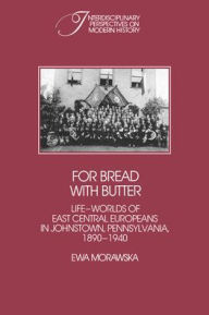Title: For Bread with Butter: The Life-Worlds of East Central Europeans in Johnstown, Pennsylvania, 1890-1940, Author: Ewa Morawska