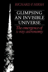 Title: Glimpsing an Invisible Universe: The Emergence of X-ray Astronomy, Author: Richard F. Hirsh