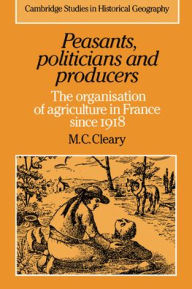 Title: Peasants, Politicians and Producers: The Organisation of Agriculture in France since 1918, Author: Mark C. Cleary