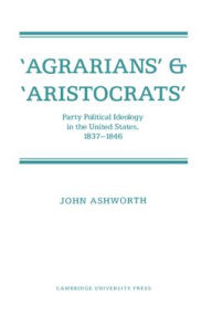 Title: 'Agrarians' and 'Aristocrats': Party Political Ideology in the United States, 1837-1846, Author: John Ashworth