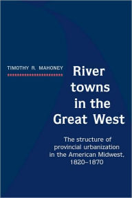 Title: River Towns in the Great West: The Structure of Provincial Urbanization in the American Midwest, 1820-1870, Author: Timothy R. Mahoney