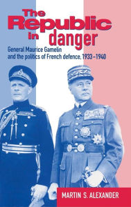 Title: The Republic in Danger: General Maurice Gamelin and the Politics of French Defence, 1933-1940, Author: Martin S. Alexander