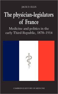 Title: The Physician-Legislators of France: Medicine and Politics in the Early Third Republic, 1870-1914, Author: Jack D. Ellis