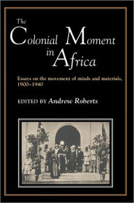 Title: The Colonial Moment in Africa: Essays on the Movement of Minds and Materials, 1900-1940, Author: Andrew D. Roberts
