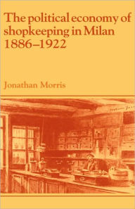 Title: The Political Economy of Shopkeeping in Milan, 1886-1922, Author: Jonathan Morris