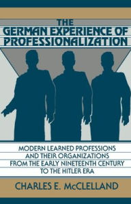 Title: The German Experience of Professionalization: Modern Learned Professions and their Organizations from the Early Nineteenth Century to the Hitler Era, Author: Charles E. McClelland