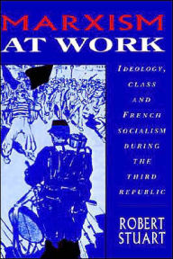 Title: Marxism at Work: Ideology, Class and French Socialism during the Third Republic, Author: Robert Stuart