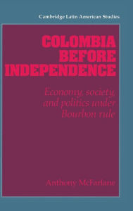 Title: Colombia before Independence: Economy, Society, and Politics under Bourbon Rule, Author: Anthony McFarlane