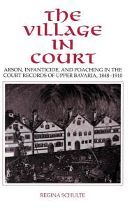 Title: The Village in Court: Arson, Infanticide, and Poaching in the Court Records of Upper Bavaria 1848-1910, Author: Regina Schulte