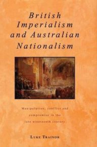 Title: British Imperialism and Australian Nationalism: Manipulation, Conflict and Compromise in the Late Nineteenth Century, Author: Luke Trainor