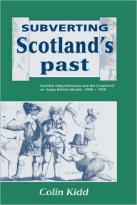 Title: Subverting Scotland's Past: Scottish Whig Historians and the Creation of an Anglo-British Identity 1689-1830, Author: Colin Kidd